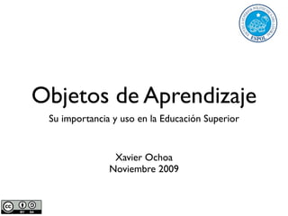 Objetos de Aprendizaje
 Su importancia y uso en la Educación Superior


                Xavier Ochoa
               Noviembre 2009
 