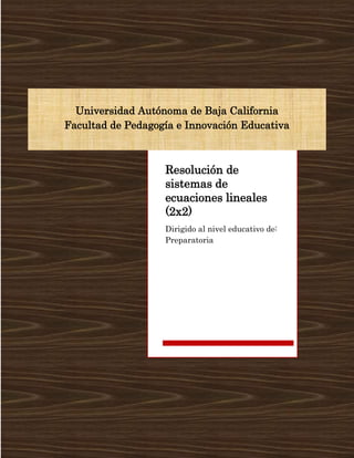 Universidad Autónoma de Baja California
Facultad de Pedagogía e Innovación Educativa
Resolución de
sistemas de
ecuaciones lineales
(2x2)
Dirigido al nivel educativo de:
Preparatoria
 