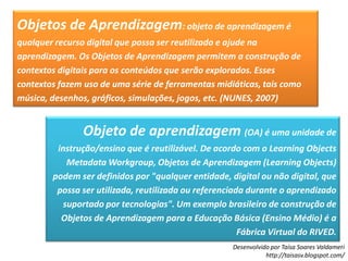 Objetos de Aprendizagem: objeto de aprendizagem é qualquer recurso digital que possa ser reutilizado e ajude na aprendizagem. Os Objetos de Aprendizagem permitem a construção de contextos digitais para os conteúdos que serão explorados. Esses contextos fazem uso de uma série de ferramentas midiáticas, tais como música, desenhos, gráficos, simulações, jogos, etc. (NUNES, 2007)Objeto de aprendizagem (OA) é uma unidade de instrução/ensino que é reutilizável. De acordo com o LearningObjectsMetadata Workgroup, Objetos de Aprendizagem (LearningObjects) podem ser definidos por "qualquer entidade, digital ou não digital, que possa ser utilizada, reutilizada ou referenciada durante o aprendizado suportado por tecnologias". Um exemplo brasileiro de construção de Objetos de Aprendizagem para a Educação Básica (Ensino Médio) é a Fábrica Virtual do RIVED.