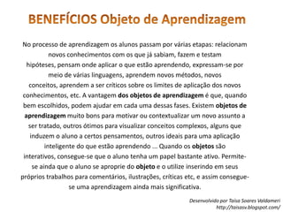 BENEFÍCIOS Objeto de AprendizagemNo processo de aprendizagem os alunos passam por várias etapas: relacionam novos conhecimentos com os que já sabiam, fazem e testam hipóteses, pensam onde aplicar o que estão aprendendo, expressam-se por meio de várias linguagens, aprendem novos métodos, novos conceitos, aprendem a ser críticos sobre os limites de aplicação dos novos conhecimentos, etc. A vantagem dos objetos de aprendizagem é que, quando bem escolhidos, podem ajudar em cada uma dessas fases. Existem objetos de aprendizagem muito bons para motivar ou contextualizar um novo assunto a ser tratado, outros ótimos para visualizar conceitos complexos, alguns que induzem o aluno a certos pensamentos, outros ideais para uma aplicação inteligente do que estão aprendendo ... Quando os objetos são interativos, consegue-se que o aluno tenha um papel bastante ativo. Permite-se ainda que o aluno se aproprie do objeto e o utilize inserindo em seus próprios trabalhos para comentários, ilustrações, críticas etc, e assim consegue-se uma aprendizagem ainda mais significativa.