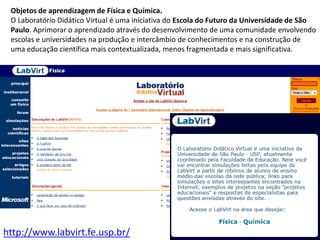 Objetos de aprendizagem de Física e Química.O Laboratório Didático Virtual é uma iniciativa do Escola do Futuro da Universidade de São Paulo. Aprimorar o aprendizado através do desenvolvimento de uma comunidade envolvendo escolas e universidades na produção e intercâmbio de conhecimentos e na construção de uma educação científica mais contextualizada, menos fragmentada e mais significativa.http://www.labvirt.fe.usp.br/