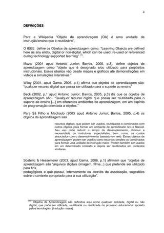4



DEFINIÇÕES


Para a Wikipedia “Objeto de aprendizagem (OA) é uma unidade de
instrução/ensino que é reutilizável”.

O IEEE define os Objetos de aprendizagem como: “Learning Objects are defined
here as any entity, digital or non-digital, which can be used, re-used or referenced
during technology supported learning” (1).

Muzio (2001 apud Antonio Junior; Barros, 2005, p.3), define objetos de
aprendizagem como “objeto que é designado e/ou utilizado para propósitos
instrucionais. Esses objetos vão desde mapas e gráficos até demonstrações em
vídeos e simulações interativas.”

Wiley (2001, apud Gama, 2006, p.1) afirma que objetos de aprendizagem são:
“qualquer recurso digital que possa ser utilizado para o suporte ao ensino”

Beck (2002, p.1 apud Antonio Junior; Barros, 2005, p.3) diz que os objetos de
aprendizagem são “Qualquer recurso digital que possa ser reutilizado para o
suporte ao ensino [...] em diferentes ambientes de aprendizagem, em um espírito
de programação orientada a objetos.”

Para Sá Filho e Machado (2003 apud Antonio Junior; Barros, 2005, p.4) os
objetos de aprendizagem são
                        recursos digitais, que podem ser usados, reutilizados e combinados com
                        outros objetos para formar um ambiente de aprendizado rico e flexível.
                        Seu uso pode reduzir o tempo de desenvolvimento, diminuir a
                        necessidade de instrutores especialistas, bem como, os custos
                        associados com o desenvolvimento baseado em web. Esses objetos de
                        aprendizagem podem ser usados como recursos simples ou combinados
                        para formar uma unidade de instrução maior. Podem também ser usados
                        em um determinado contexto e depois ser reutilizados em contextos
                        similares.



Sosteric & Hessemeier (2003, apud Gama, 2006, p.1) afirmam que “objetos de
aprendizagem são “arquivos digitais (imagem, filme...) que pretende ser utilizado
para fins
pedagógicos e que possui, internamente ou através de associação, sugestões
sobre o contexto apropriado para a sua utilização”.




   _____________________
   (1)
       Objetos de Aprendizagem são definidos aqui como qualquer entidade, digital ou não
    digital, que pode ser utilizada, reutilizada ou reutilizada no processo educacional apoiado
    pelas tecnologias. (tradução nossa)
 