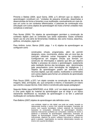 5




Pimenta e Batista (2004, apud Gama, 2006, p.1) afirmam que os objetos de
aprendizagem constituem em: “unidades de pequena dimensão, desenhadas e
desenvolvidas de forma a fomentar a sua reutilização, eventualmente em mais do
que um curso ou em contextos diferenciados, e passíveis de combinação e/ou
articulação com outros objetos de aprendizagem de modo a formar unidades mais
complexas e extensas”.


Para Nunes (2004) “Os objetos de aprendizagem permitem a construção de
contextos digitais para os conteúdos que serão explorados. Esses contextos
fazem uso de uma série de ferramentas midiáticas, tais como música, desenhos,
gráficos, simulações, jogos etc.”.

Para Antônio Junior; Barros (2005, págs. 1 e 4) objetos de aprendizagem se
configuram como

                    construções virtuais, programadas, além de permitir
                    designers, cores, movimentos, efeitos, são um novo tipo de
                    instrução utilizando outras linguagens de computação.
                    Configuram-se em imagens virtuais que formam um
                    constructo de informações e saberes que têm por objetivo
                    facilitar o processo de ensino e aprendizagem, exatamente
                    pela mediação técnica das tecnologias, aqui denominadas
                    pela pesquisadora como tecnologias da inteligência. [...]
                    Objetos de aprendizagem podem ser definidos como
                    recursos digitais, que são usados, reutilizados e combinados
                    com outros objetos para formar um ambiente de aprendizado
                    rico e flexível.

Para Souza (2005, p.337) “um objeto consiste na construção da sequência de
imagens, telas, animações, etc. que comporão o mesmo, é necessário um roteiro
que oriente a equipe técnica. Este roteiro é construído pela equipe pedagógica”.

Segundo Weller (apud MONTEIRO, et al, 2006, p.4) “um objeto da aprendizagem
é uma parte digital do material da aprendizagem que se dirige a um tópico
claramente identificável ou resultado da aprendizagem e se tem o potencial
reutilização em contextos diferentes.”

Para Balbino (2007) objetos de aprendizagem são definidos como:

                    uma entidade, digital ou não digital, que pode ser usada, reusada ou
                    referenciada durante o ensino com suporte tecnológico. Exemplos de
                    ensino com suporte tecnológico incluem sistemas de treinamento
                    baseados no computador, ambientes de aprendizagem interativa,
                    sistemas instrucionais auxiliados por computador, sistemas de ensino a
                    distância e ambientes de aprendizagem colaborativa. Exemplos de
                    Objetos de Aprendizagem incluem conteúdo multimídia, conteúdos
                    instrucionais, objetivos de ensino, software instrucional e software em
                    geral e pessoas, organizações ou eventos referenciados durante um
                    ensino com suporte tecnológico.
 