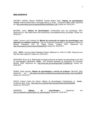 7



BIBLIOGRAFIA


ANTONIO JUNIOR, Wagner; BARROS, Daniela Melaré Vieira. Objetos de aprendizagem
virtuais: material didático para a educação básica. In: Anais... Congresso ABED, 2005. Disponível
em: http://www.abed.org.br/congresso2005/por/pdf/006tcc1.pdf. Acesso em: 09.02.2011.


BALBINO, Jaime. Objetos de Aprendizagem: contribuições para sua genealogia, 2007.
Disponível em: http://www.dicas-l.com.br/educacao_tecnologia/educacao_tecnologia. Acesso em:
09.02.2011.


GAMA, Carmem Lúcia Graboski da. Método de construção de objetos de aprendizagem com
aplicação em métodos numéricos. Tese de Doutorado apresentada a Universidade Federal do
Paraná. Orientador: Prof. Dr. Sérgio Scheer. Curitiba, 2007. Disponível em:
http://www.ppgmne.ufpr.br/arquivos/teses/9.pdf. Acesso em: 09.02.2011.


IEEE. WG12: Learning Object Metadata Position Statement on 1484.12.1-2002. Disponível em:
http://ltsc.ieee.org/wg12/. Acesso em: 09.02.2011.


MONTEIRO, Bruno de S. Metodologia de desenvolvimento de objetos de aprendizagem com foco
na aprendizagem significativa. Anais... XVII Simpósio Brasileiro de Informática na Educação.
Brasília, 2006. Disponível em: http://rived.mec.gov.br/artigos/2006_XVIISBIE.pdf. Acesso em:
09.02.2011.


NUNES, César Augusto. Objetos de aprendizagem a serviço do professor. Microsoft, 2004.
Disponível   em:     http://www.microsoft.com/brasil/educacao/parceiro/objeto_texto.mspx#EVB.
Acesso em: 09.02.2011.


SOUZA, Antonio Carlos dos Santos. Objetos de Aprendizagem Colaborativos. In:               Anais...
Congresso abed. Anais...http://www.br-ie.org/pub/index.php/wie/article/viewFile/909/895.
Acesso em: 09.02.2011.


WIKIPEDIA.             Objetos          de        aprendizagem.          Disponível            em:
http://pt.wikipedia.org/wiki/Objeto_de_aprendizagem. Acesso em: 09.02.2011.
 