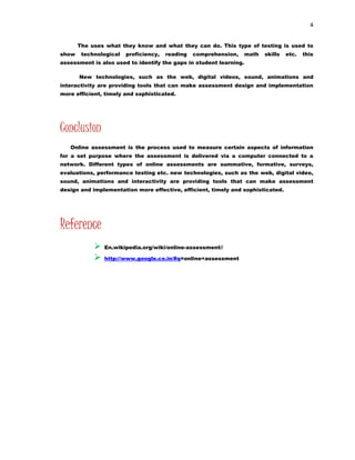 4 
The uses what they know and what they can do. This type of testing is used to 
show technological proficiency, reading comprehension, math skills etc. this 
assessment is also used to identify the gaps in student learning. 
New technologies, such as the web, digital videos, sound, animations and 
interactivity are providing tools that can make assessment design and implementation 
more efficient, timely and sophisticated. 
Conclusion 
Online assessment is the process used to measure certain aspects of information 
for a set purpose where the assessment is delivered via a computer connected to a 
network. Different types of online assessments are summative, formative, surveys, 
evaluations, performance testing etc. new technologies, such as the web, digital video, 
sound, animations and interactivity are providing tools that can make assessment 
design and implementation more effective, efficient, timely and sophisticated. 
Reference 
 En.wikipedia.org/wiki/online-assessment// 
 http://www.google.co.in/#q=online+assessment 
