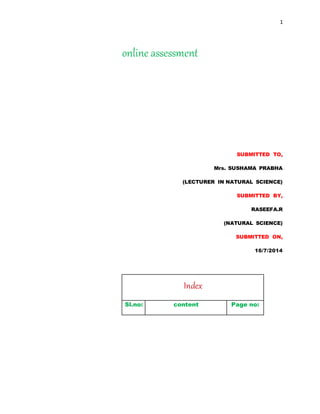 1 
online assessment 
SUBMITTED TO, 
Mrs. SUSHAMA PRABHA 
(LECTURER IN NATURAL SCIENCE) 
SUBMITTED BY, 
RASEEFA.R 
(NATURAL SCIENCE) 
SUBMITTED ON, 
16/7/2014 
Index 
Sl.no: content Page no: 
 