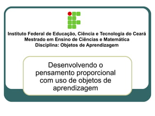 Instituto Federal de Educação, Ciência e Tecnologia do Ceará
Mestrado em Ensino de Ciências e Matemática
Disciplina: Objetos de Aprendizagem
Desenvolvendo o
pensamento proporcional
com uso de objetos de
aprendizagem
 