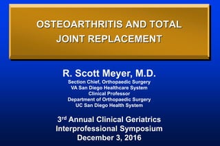 OSTEOARTHRITIS AND TOTAL
JOINT REPLACEMENT
R. Scott Meyer, M.D.
Section Chief, Orthopaedic Surgery
VA San Diego Healthcare System
Clinical Professor
Department of Orthopaedic Surgery
UC San Diego Health System
3rd Annual Clinical Geriatrics
Interprofessional Symposium
December 3, 2016
 