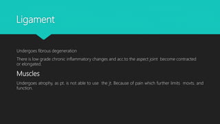 Ligament
Undergoes fibrous degeneration
There is low grade chronic inflammatory changes and acc.to the aspect joint become contracted
or elongated.
Muscles
Undergoes atrophy, as pt. is not able to use the jt. Because of pain which further limits movts. and
function.
 