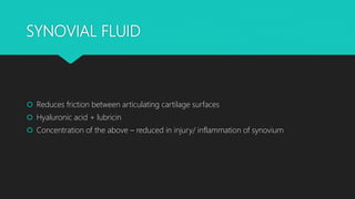 SYNOVIAL FLUID
 Reduces friction between articulating cartilage surfaces
 Hyaluronic acid + lubricin
 Concentration of the above – reduced in injury/ inflammation of synovium
 