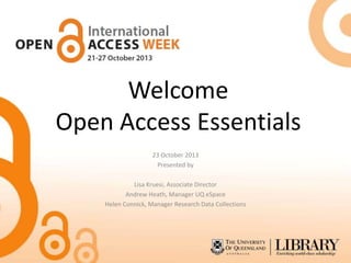Welcome
Open Access Essentials
23 October 2013
Presented by
Lisa Kruesi, Associate Director
Andrew Heath, Manager UQ eSpace
Helen Connick, Manager Research Data Collections

 