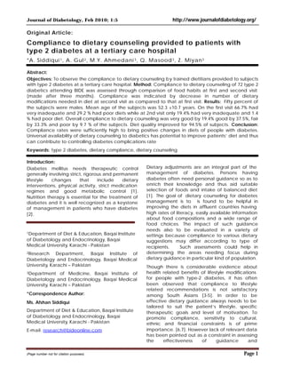Journal of Diabetology, Feb 2010; 1:5

http://www.journalofdiabetology.org/

Original Article:

Compliance to dietary counseling provided to patients with
type 2 diabetes at a tertiary care hospital
*A. Siddiqui 1 , A. Gul 2 , M.Y. Ahmedani 3 , Q. Masood 3 , Z. Miyan 3
Abstract:
Objectives: To observe the compliance to dietary counseling by trained dietitians provided to subjects
with type 2 diabetes at a tertiary care hospital. Method: Compliance to dietary counseling of 72 type 2
diabetics attending BIDE was assessed through comparison of food habits at first and second visit
(made after three months). Compliance was indicated by decrease in number of dietary
modifications needed in diet at second visit as compared to that at first visit. Results: Fifty percent of
the subjects were males. Mean age of the subjects was 52.3 ±10.7 years. On the first visit 66.7% had
very inadequate and 29.2 % had poor diets while at 2nd visit only 19.4% had very inadequate and 1.4
% had poor diet. Overall compliance to dietary counseling was very good by 19.4% good by 37.5%, fair
by 33.3% and poor by 9.7 % of the subjects. Diet quality improved for 94.5% of subjects. Conclusion:
Compliance rates were sufficiently high to bring positive changes in diets of people with diabetes.
Universal availability of dietary counseling to diabetics has potential to improve patients’ diet and thus
can contribute to controlling diabetes complications rate
Keywords: type 2 diabetes, dietary compliance, dietary counseling.
Introduction:
Diabetes mellitus needs therapeutic control
generally involving strict, rigorous and permanent
lifestyle
changes
that
include
dietary
interventions, physical activity, strict medication
regimes and good metabolic control [1].
Nutrition therapy is essential for the treatment of
diabetes and it is well recognized as a keystone
of management in patients who have diabetes
[2].

1Department

of Diet & Education, Baqai Institute
of Diabetology and Endocrinology, Baqai
Medical University, Karachi - Pakistan
2Research

Department, Baqai Institute of
Diabetology and Endocrinology, Baqai Medical
University, Karachi – Pakistan
3Department

of Medicine, Baqai Institute of
Diabetology and Endocrinology, Baqai Medical
University, Karachi – Pakistan
*Correspondence Author:
Ms. Afshan Siddiqui
Department of Diet & Education, Baqai Institute
of Diabetology and Endocrinology, Baqai
Medical University, Karachi - Pakistan
E-mail: research@bideonline.com

(Page number not for citation purposes)

Dietary adjustments are an integral part of the
management of diabetes. Persons having
diabetes often need personal guidance so as to
enrich their knowledge and thus aid suitable
selection of foods and intake of balanced diet
[1]. The goal of dietary counseling for diabetes
management is to is found to be helpful in
improving the diets in affluent countries having
high rates of literacy, easily available information
about food compositions and a wide range of
food choices. The impact of such guidance
needs also to be evaluated in a variety of
settings because compliance to various dietary
suggestions may differ according to type of
recipients.
Such assessments could help in
determining the areas needing focus during
dietary guidance in particular kind of population.
Though there is considerable evidence about
health related benefits of lifestyle modifications
for people with type-2 diabetes, it has often
been observed that compliance to lifestyle
related recommendations is not satisfactory
among South Asians [3-5]. In order to be
effective dietary guidance always needs to be
tailored to suit the patient’s lifestyle, specific
therapeutic goals and level of motivation. To
promote compliance, sensitivity to cultural,
ethnic and financial constraints is of prime
importance. [6,7]. However lack of relevant data
has been pointed out as a constraint in assessing
the
effectiveness
of
guidance
and

Page 1

 