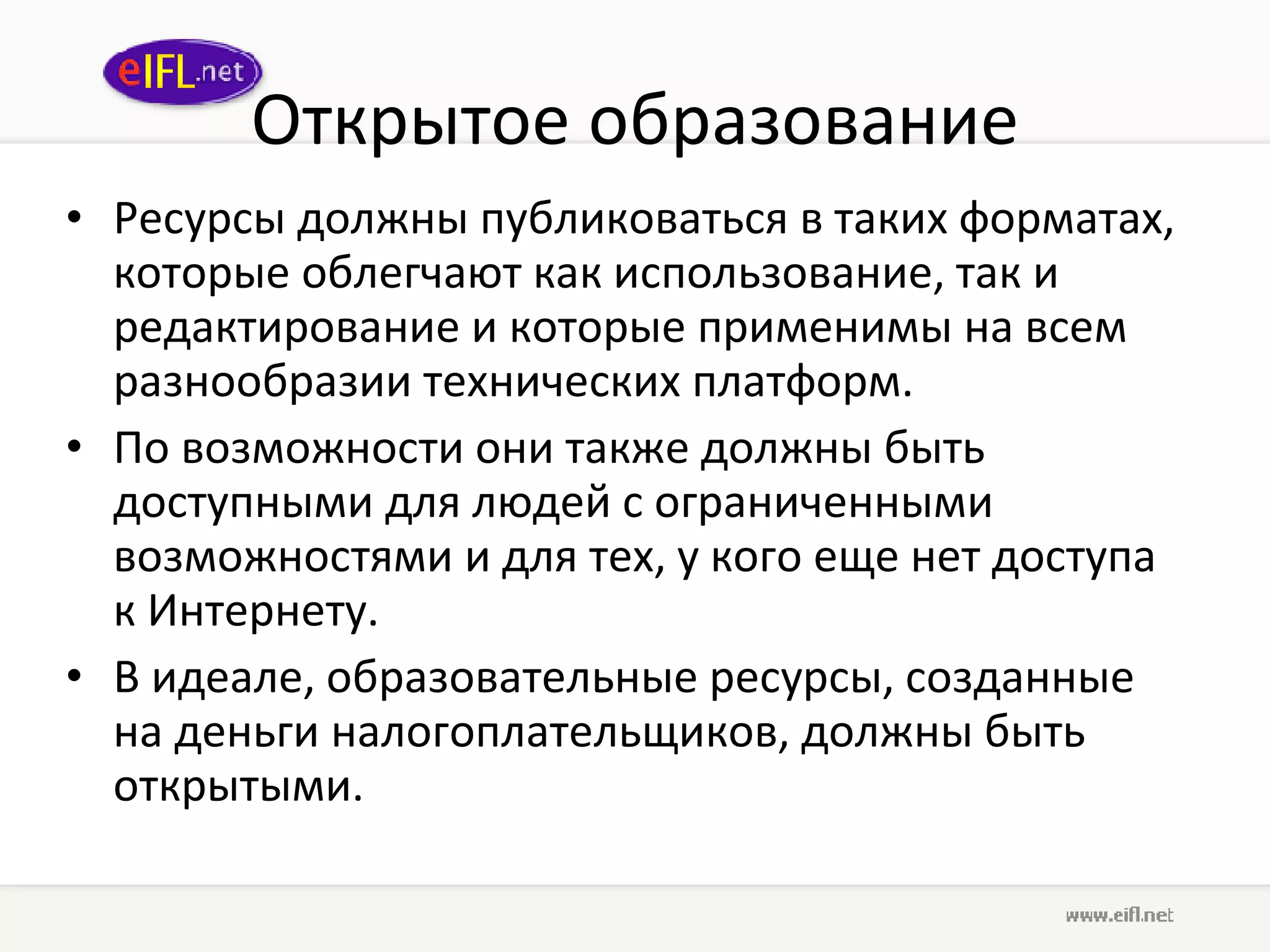 Открытое образование Ресурсы должны публиковаться в таких форматах, которые облегчают как использование, так и редактирование и которые применимы на всем разнообразии технических платформ.  По возможности они также должны быть доступными для людей с ограниченными возможностями и для тех, у кого еще нет доступа к Интернету.  В идеале, образовательные ресурсы, созданные на деньги налогоплательщиков, должны быть открытыми.  