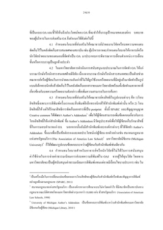 2-K10
ที่เป็นแบบ OA และชี้ให้เห็นถึงประโยชน์ของ OA ที่จะทาให้บรรลุเป้ าหมายขององค์กร บทบาท
ของผู้บริหารในการส่งเสริม OA จึงจาแนกได้ดังต่อไปนี้
4.1 กาหนดนโยบายที่ส่งเสริมให้คณาจารย์นาผลงานวิจัยหรือบทความของตน
จัดเก็บไว้ในคลังจัดเก็บสารสนเทศของสถาบัน เช่น ผู้บริหารอาจจะกาหนดนโยบายให้อาจารย์หรือ
นักวิจัยนาผลงานของตนเองที่จัดทาเป็น OA มาประกอบการพิจารณาการเลื่อนตาแหน่ง การเลื่อน
ขั้นหรือการบรรจุเป็นลูกจ้างประจา
4.2 ในมหาวิทยาลัยควรดาเนินการสนับสนุนงบประมาณในการจัดทา OA ให้แก่
บรรณารักษ์หรือนักสารสนเทศฝ่ายดิจิทัล เนื่องจากบรรณารักษ์หรือนักสารสนเทศจะเป็นฝ่ายช่วย
คณาจารย์หรือผู้เขียนในการนาผลงานอันเก่าที่ไม่ได้ถูกใช้งานหรือผลงานที่มีอยู่แล้วมาจัดทาเป็นรูป
แบบอิเล็กทรอนิกส์แล้วจัดเก็บไว้ในคลังจัดเก็บเอกสารของมหาวิทยาลัยพร้อมทั้งจัดทาเมทาดาทาที่
เกี่ยวข้องกันบทความหรือผลงานดังกล่าว เพื่อเพิ่มความสามารถในการค้นหา
4.3 กาหนดนโยบายที่ส่งเสริมให้คณาจารย์คงสิทธิในรูปแบบต่างๆ คือ 1)โอน
ลิขสิทธิ์เฉพาะการตีพิมพ์ครั้งแรกและสิ่งพิมพ์อิเล็กทรอนิกส์ให้สานักพิมพ์เท่านั้น หรือ 2) โอน
ลิขสิทธิ์ให้ แต่ให้รักษาสิทธิการจัดเก็บเอกสารที่เป็น postprint ทั้งนี้ SPARC และสัญญาอนุญาต
Creative common ได้พัฒนา Author’s Addendum2
เพื่อให้ผู้เขียนสามารถเพิ่มข้อตกลงเกี่ยวกับการ
โอนลิขสิทธิ์ให้แก่สานักพิมพ์ ซึ่ง Author’s Addendum มีวัตถุประสงค์เพื่อให้ผู้เขียนเก็บรักษาสิทธิ์
ที่ในการมอบอานาจแก่ OA นอกจากนั้นยังมีสานักพิมพ์และองค์กรต่างๆ ที่ได้จัดทา Author’s
Addendum ขึ้นมาเพื่อเป็นข้อต่อรองและผลประโยชน์แก่ผู้เขียน ยกตัวอย่างเช่น สมาคมกฎหมาย
แห่งสหรัฐอเมริกา (The Association of America Law School)3
มหาวิทยาลัยมิชิแกน (Michigan
University)4
ก็ได้พัฒนารูปแบบข้อตกลงระหว่างผู้เขียนกับสานักพิมพ์เช่นเดียวกัน
4.4 กาหนดนโยบายสาหรับอาจารย์หรือนักวิจัยที่ไม่ได้รับการสนับสนุน
ค่าใช้จ่ายในการจ่ายค่าธรรมเนียมการส่งบทความตีพิมพ์ใน OAJ จากผู้ให้ทุนวิจัย โดยทาง
มหาวิทยาลัยจะเป็นผู้สนับสนุนค่าธรรมเนียมการตีพิมพ์แทนแต่อาจมีเงื่อนไขบางประการ เช่น ใน
2
เป็นเครื่องมือในการเปลี่ยนแปลงข้อตกลงการโอนสิทธิของผู้เขียนกับสานักพิมพ์หรือพันธะสัญญาการตีพิมพ์
อย่างถูกต้องตามกฎหมาย (SPARC, 2011)
3
สมาคมกฎหมายแห่งสหรัฐอเมริกา เป็นองค์กรทางการศึกษาแบบไม่หวังผลกาไร ที่มีสมาชิกเป็นสถาบันทาง
กฎหมาย คณะนิติศาสตร์ของมหาวิทยาลัยต่างๆมากกว่า 10,000 แห่ง ทั่วสหรัฐอเมริกา (Association of American
Law Schools, 1998)
4
University of Michigan Author’s Addendum เป็นข้อตกลงการตีพิมพ์ระหว่างสานักพิมพ์ของมหาวิทยาลัย
มิชิแกนกับผู้เขียน (Michigan Library, 2010 )
 