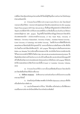 2-K11
กรณีที่มหาวิทยาลัยจะสนับสนุนค่าธรรมเนียมได้ ก็ต่อเมื่อผู้ให้ทุนยื่นความจานงว่าจะไม่สนับสนุน
ค่าธรรมเนียมเท่านั้น
4.5 กาหนดนโยบายให้มีการนาวรรณกรรมทางวิชาการ เช่น วิทยานิพนธ์
รายงานการค้นคว้าอิสระ รายงานการประชุมของมหาวิทยาลัย มาเผยแพร่แบบ OA เช่น Australian
Digital Theses program (ADT) http://adt.caul.edu.au/ ซึ่งเป็นฐานข้อมูลเผยแพร่งานวิจัยฉบับเต็ม มี
วัตถุประสงค์เพื่อทาให้การเข้าถึงสารสนเทศที่เป็นงานวิจัยเพิ่มขึ้นและส่งเสริมงานวิจัยของ
ออสเตรเลียสู่สากล ADT program จึงถูกจัดขึ้นโดยนักศึกษาปริญญาโทของมหาวิทยาลัยใน
ประเทศออสเตรเลีย 7 แห่งประกอบด้วย University of New South Wales, University of
Melbourne , University of Queensland , University of Sydney , Australian National University ,
Curtin University of Technology และ Griffith University โดยเป็นโครงการที่จัดตั้งขึ้นสาหรับ
เผยแพร่ผลงานวิจัยฉบับเต็มให้แก่บุคคลทั่วไป นอกจากนั้นยังสามารถจัดเก็บผลงานวิจัย เพื่อเป็น
ประโยชน์ในการทาวิจัยแก่นักศึกษาต่อไป ADT program ใช้มาตรฐานการจัดเก็บเมทาดาทาของ
Dublin core Metadata ในการอธิบายเนื้อหาของผลงานวิจัย สถาบันที่สนใจสามารถสมัครสมาชิก
ได้โดยกรอกแบบฟอร์มได้ที่เว็บไซต์ของ http://adt.caul.edu.au/memberinformation/howtojoin ซึ่ง
ปัจจุบันมีสถาบันต่างๆทั่วโลกจานวน 42 แห่ง เข้าร่วมเป็นสมาชิก และสถาบันเหล่านั้นอนุญาตให้
เข้าไปสืบค้นทรัพยากรสารสนเทศของสถาบันตนเองผ่านการสืบค้นของ ADT program ได้เช่นกัน
ทาให้การเผยแพร่ผลงานวิจัยกว้างขวางมากยิ่งขึ้น (Council of Australian University Librarian,
2010)
4.6 กาหนดนโยบายให้นาวารสารทั้งหมดที่จัดพิมพ์โดยมหาวิทยาลัยหรือ
มหาวิทยาลัยเป็นเจ้าของให้บริการเป็น OAJ
5. นักศึกษา (Students) นักศึกษาสามารถช่วยส่งเสริมการเข้าถึงเอกสารแบบเปิ ด
สาธารณะได้ดังนี้
5.1 ช่วยปรับปรุงหรือพัฒนาซอฟต์แวร์รหัสเปิด (Opensource software) เพื่อเป็น
เครื่องมือสาหรับการจัดทา OA
5.2 แนะนาหรือเผยแพร่การใช้ OA ให้แก่เพื่อน เครือข่ายต่างๆ หรือใช้ช่องทาง
แบบเป็นทางการเช่น สภานักเรียนนักศึกษาในการช่วยประชาสัมพันธ์
 