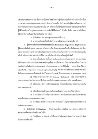 2-K13
ประกอบการสัมมนาต่างๆ ซึ่งอาจจะเป็นประโยชน์สาหรับผู้ใช้บางกลุ่มที่เกี่ยวข้องกับองค์กรนั้นๆ
เช่น World Health Organization (WHO) จัดการสัมมนาเกี่ยวกับโรคมะเร็ง ผู้จัดการสัมมนาควรนา
เอกสารประกอบการสัมมนาเผยแพร่เป็น OA หรือจัดเก็บไว้คลังจัดเก็บเอกสารขององค์กร เพื่อให้
ผู้ใช้ในองค์กรหรือบุคคลภายนอกสามารถเข้าใช้ได้อย่างเสรี เป็นต้น ดังนั้น บทบาทหน้าที่ของ
ผู้จัดการประชุมสัมมนาในการส่งเสริม OA ได้แก่
1.1 ตีพิมพ์รายงานการประชุมและเผยแพร่เป็น OA
1.2 กาหนดนโยบายเกี่ยวกับสิทธิ์ของการจัดทาเอกสารต่างๆ เป็น OA
2. ผู้จัดการคลังจัดเก็บเอกสารของสถาบัน (Institutional Repositories Implementers)
ผู้จัดการคลังจัดเก็บเอกสารของสถาบันอาจจะเป็นนักสารสนเทศหรือเจ้าหน้าที่ของสถาบันนั้นๆ
ควรจะมีความรู้ความเข้าใจทางด้านโปรแกรมการจัดทาคลังจัดเก็บเอกสารของสถาบันและ OA เป็น
อย่างดี เพื่อสามารถช่วยส่งเสริมให้เกิด OA อย่างมีประสิทธิภาพ โดยปฏิบัติ ดังนี้
2.1 ศึกษาเกี่ยวกับการจัดตั้งคลังจัดเก็บเอกสารสถาบันและการบริหารจัดการคลัง
จัดเก็บเอกสารของสถาบันสารสนเทศอื่นๆ เพื่อนามาเป็นแนวทางในการพัฒนาหรือสร้างความ
ร่วมมือกับคลังจัดเก็บเอกสารของสถาบันสารสนเทศของดีให้ดียิ่งขึ้น อาจจะศึกษาได้จาก
OpenDOAR http://www.opendoar.org/countrylist.php ที่รวบรวมรายชื่อและการจัดทาของคลัง
จัดเก็บเอกสารของสถาบันต่างๆ ที่จัดทาในแต่ละประเทศทั่วโลก (University of Nottingham, 2010)
2.2 พัฒนาคานิยามการบริการ (Service Definition) และ แผนการบริการ
(Service Plan) เช่น นโยบายการให้บริการ การถึงกาหนดขอบเขตของการบริการทางด้าน OA
2.3 เลือกแผนงานหรือหลักการของ OA ที่สอดคล้องกับการจัดทาคลังจัดเก็บ
เอกสารของสถาบัน
2.4 เลือกโปรแกรมที่เหมาะสมกับความต้องการขององค์กรให้มากที่สุด
2.5 ลงทะเบียนคลังจัดเก็บสารสนเทศของสถาบันตนเองในทะเบียนสาธารณะ
ของคลัง Open Archive Initiative (OAI)
2.6 ส่งเสริมการให้บริการและประชาสัมพันธ์ให้บุคลากรในองค์กรใช้บริการ
แหล่งสารสนเทศ OA
3. สานักพิมพ์ (Publications) สานักพิมพ์เป็นแหล่งจัดทาและเผยแพร่ทรัพยากร
สารสนเทศที่สามารถส่งเสริม OA ได้คือ
3.1 ให้ผู้เขียนสามารถคงสิทธิได้เฉพาะสิทธิของการพิมพ์ครั้งแรกและสิ่งพิมพ์
อิเล็กทรอนิกส์เท่านั้น
 