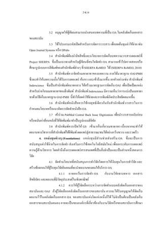 2-K14
3.2 อนุญาตให้ผู้เขียนสามารถนาเสนอบทความที่เป็น OA ในคลังจัดเก็บเอกสาร
ของสถาบัน
3.3 ใช้โปรแกรมรหัสเปิดสาหรับการจัดการวารสาร เพื่อลดต้นทุนค่าใช้จ่าย เช่น
Open Journal Systems หรือ DPubs
3.4 สานักพิมพ์ต้องนาลิขสิทธิ์และนโยบายการจัดเก็บบทความวารสารเผยแพร่ที่
Project SHERPA ซึ่งเป็นแนวทางสาหรับผู้เขียนที่สนใจจัดทา OA สามารถเข้าไปตรวจสอบหรือ
ศึกษารูปแบบการตีพิมพ์ของสานักพิมพ์ต่างๆ ที่ SHERPA RoMEO ได้(SHERPA RoMEO, 2010)
3.5 สานักพิมพ์ควรจัดทาเมทาดาทาของบทความ ภายใต้มาตรฐาน OAI-PMH
ซึ่งจะทาให้บทความนั้นได้รับการเผยแพร่ ค้นหา และเข้าถึงมากขึ้น ยกตัวอย่างเช่น สานักพิมพ์
Inderscience ซึ่งเป็นสานักพิมพ์ขนาดกลาง ได้สร้างมาตรฐานการจัดเก็บ OAI เพื่อเปิดเป็ดแหล่ง
สาหรับถ่ายโอนเมทาดาทาของสิ่งพิมพ์ สานักพิมพ์ Inderscience มีความเห็นว่าการแบ่งปันเมทาดา
ทาด้วยวิธีเก็บมาตรฐาน OAI-PMH นี้ทาให้ลดค่าใช้จ่ายและการพิมพ์เกิดประสิทธิผลมากขึ้น
3.6 สานักพิมพ์หนังสือควรใช้กลยุทธ์เดียวกันกับสานักพิมพ์วารสารในการ
กาหนดนโยบายหรือแนวคิดการจัดทาหนังสือ OA
3.7 เข้าร่วม PubMed Central Back Issue Digitization เพื่อนาวารสารฉบับก่อน
หรือฉบับเก่าย้อนหลังที่ได้จัดพิมพ์มาทาเป็นรูปแบบดิจิทัล
3.8 สานักพิมพ์ควรเปิดให้ GS เข้ามาเก็บเกี่ยวเมทาดาทา เนื่องจากจะทาให้
ผลงานทางวิชาการที่สานักพิมพ์ได้ตีพิมพ์เผยแพร่สู่สาธารณะชนได้อย่างกว้างขวาง และรวดเร็ว
4. แหล่งทุนต่างๆ (Foundations) แหล่งทุนมีส่วนช่วยส่งเสริม OA ซึ่งจะเป็นการ
สนับสนุนค่าใช้จ่ายในการจัดทา ส่งเสริมการใช้เทคโนโลยีสมัยใหม่ เพื่อยกระดับการเผยแพร่
ความรู้ด้านวิชาการ โดยคานึงถึงการเผยแพร่สารสนเทศที่เป็นสิ่งจาเป็นและเป็นส่วนหนึ่งของการ
วิจัย
4.1 จัดทานโยบายที่สนับสนุนการทาวิจัยโดยการให้เงินทุนในการทาวิจัย และ
สร้างข้อตกลงให้ผู้รับทุนวิจัยยินยอมที่จะนาผลงานของตนให้บริการ OA
4.1.1 อาจยกเว้นการจัดทา OA กับงานวิจัยทางทหาร เอกสาร
สิทธิบัตร และผลงานที่มีวัตถุประสงค์ในเชิงพาณิชย์
4.1.2 ควรให้ผู้วิจัยเลือกระหว่างการจัดทาแบบคลังจัดเก็บเอกสารของ
สถาบันและ OAJ ถ้าผู้วิจัยเลือกคลังจัดเก็บเอกสารของสถาบัน ควรจะได้รับอนุญาตให้จัดเก็บ
ผลงานไว้ในคลังจัดเก็บเอกสาร OA ของสถาบันแห่งใดแห่งหนึ่งก็ได้ ไม่จาเป็นต้องเป็นคลังเก็บ
เอกสารของสถาบันตนเอง อาจจะเป็นขององค์กรที่เกี่ยวข้องกับงานวิจัยหรือของสถาบันการศึกษา
 