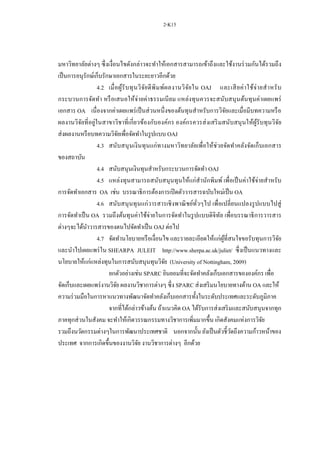 2-K15
มหาวิทยาลัยต่างๆ ซึ่งเงื่อนไขดังกล่าวจะทาให้เอกสารสามารถเข้าถึงและใช้งานร่วมกันได้รวมถึง
เป็นการอนุรักษ์เก็บรักษาเอกสารในระยะยาวอีกด้วย
4.2 เมื่อผู้รับทุนวิจัยตีพิมพ์ผลงานวิจัยใน OAJ และเสียค่าใช้จ่ายสาหรับ
กระบวนการจัดทา หรือเสนอให้จ่ายค่าธรรมเนียม แหล่งทุนควรจะสนับสนุนต้นทุนค่าเผยแพร่
เอกสาร OA เนื่องจากค่าเผยแพร่เป็นส่วนหนึ่งของต้นทุนสาหรับการวิจัยและเมื่อมีบทความหรือ
ผลงานวิจัยที่อยู่ในสาขาวิชาที่เกี่ยวข้องกับองค์กร องค์กรควรส่งเสริมสนับสนุนให้ผู้รับทุนวิจัย
ส่งผลงานหรือบทความวิจัยเพื่อจัดทาในรูปแบบ OAJ
4.3 สนับสนุนเงินทุนแก่ทางมหาวิทยาลัยเพื่อให้ช่วยจัดทาคลังจัดเก็บเอกสาร
ของสถาบัน
4.4 สนับสนุนเงินทุนสาหรับกระบวนการจัดทา OAJ
4.5 แหล่งทุนสามารถสนับสนุนทุนให้แก่สานักพิมพ์ เพื่อเป็นค่าใช้จ่ายสาหรับ
การจัดทาเอกสาร OA เช่น บรรณาธิการต้องการเปิดตัววารสารฉบับใหม่เป็น OA
4.6 สนับสนุนทุนแก่วารสารเชิงพาณิชย์ทั่วๆไป เพื่อเปลี่ยนแปลงรูปแบบไปสู่
การจัดทาเป็น OA รวมถึงต้นทุนค่าใช้จ่ายในการจัดทาในรูปแบบดิจิทัล เพื่อบรรณาธิการวารสาร
ต่างๆจะได้นาวารสารของตนไปจัดทาเป็น OAJ ต่อไป
4.7 จัดทานโยบายหรือเงื่อนไข และรายละเอียดให้แก่ผู้ที่สนใจขอรับทุนการวิจัย
และนาไปเผยแพร่ใน SHEARPA JULEIT http://www.sherpa.ac.uk/juliet/ ซึ่งเป็นแนวทางและ
นโยบายให้แก่แหล่งทุนในการสนับสนุนทุนวิจัย (University of Nottingham, 2009)
ยกตัวอย่างเช่น SPARC ยินยอมที่จะจัดทาคลังเก็บเอกสารขององค์กร เพื่อ
จัดเก็บและเผยแพร่งานวิจัย ผลงานวิชาการต่างๆ ซึ่ง SPARC ส่งเสริมนโยบายทางด้าน OA และให้
ความร่วมมือในการหาแนวทางพัฒนาจัดทาคลังเก็บเอกสารทั้งในระดับประเทศและระดับภูมิภาค
จากที่ได้กล่าวข้างต้น ถ้าแนวคิด OA ได้รับการส่งเสริมและสนับสนุนจากทุก
ภาคทุกส่วนในสังคม จะทาให้เกิดวรรณกรรมทางวิชาการเพิ่มมากขึ้น เกิดสังคมแห่งการวิจัย
รวมถึงนวัตกรรมต่างๆในการพัฒนาประเทศชาติ นอกจากนั้น ยังเป็นตัวชี้วัดถึงความก้าวหน้าของ
ประเทศ จากการเกิดขึ้นของงานวิจัย งานวิชาการต่างๆ อีกด้วย
 