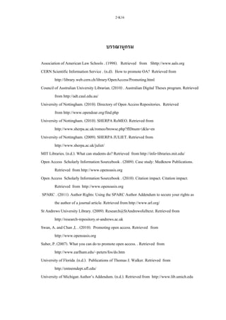 2-K16
บรรณานุกรม
Association of American Law Schools . (1998). Retrieved from Shttp://www.aals.org
CERN Scientific Information Service . (n.d). How to promote OA? Retrieved from
http://library.web.cern.ch/library/OpenAccess/Promoting.html
Council of Australian University Librarian. (2010) . Australian Digital Theses program. Retrieved
from http://adt.caul.edu.au/
University of Nottingham. (2010). Directory of Open Access Repositories. Retrieved
from http://www.opendoar.org/find.php
University of Nottingham. (2010). SHERPA RoMEO. Retrieved from
http://www.sherpa.ac.uk/romeo/browse.php?fIDnum=|&la=en
University of Nottingham. (2009). SHERPA JULIET. Retrieved from
http://www.sherpa.ac.uk/juliet/
MIT Libraries. (n.d.). What can students do? Retrieved from http://info-libraries.mit.edu/
Open Access Scholarly Information Sourcebook . (2009). Case study: Medknow Publications.
Retrieved from http://www.openoasis.org
Open Access Scholarly Information Sourcebook . (2010). Citation impact. Citation impact.
Retrieved from http://www.openoasis.org
SPARC . (2011). Author Rights: Using the SPARC Author Addendum to secure your rights as
the author of a journal article. Retrieved from http://www.arl.org/
St Andrews University Library. (2009). Research@StAndrewsfulltext. Retrieved from
http://research-repository.st-andrews.ac.uk
Swan, A. and Chan ,L . (2010). Promoting open access. Retrieved from
http://www.openoasis.org
Suber, P. (2007). What you can do to promote open access. . Retrieved from
http://www.earlham.edu/~peters/fos/do.htm
University of Florida .(n.d.). Publications of Thomas J. Walker. Retrieved from
http://entnemdept.ufl.edu/
University of Michigan Author’s Addendum. (n.d.). Retrieved from http://www.lib.umich.edu
 