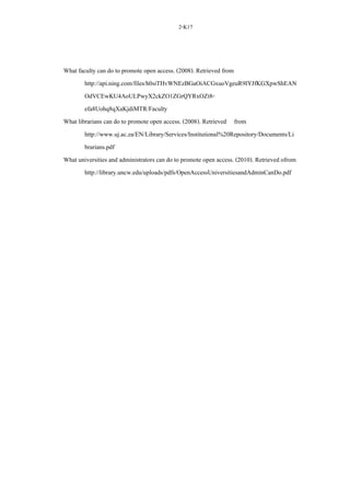 2-K17
What faculty can do to promote open access. (2008). Retrieved from
http://api.ning.com/files/h0siTHvWNEzBGaOiACGxuoVgeuR9IYJfKGXpwShEAN
OdVCEwKU4AoULPwyX2ckZO1ZGrQYRxOZt8-
efa8Uohq8qXaKjdiMTR/Faculty
What librarians can do to promote open access. (2008). Retrieved from
http://www.uj.ac.za/EN/Library/Services/Institutional%20Repository/Documents/Li
brarians.pdf
What universities and administrators can do to promote open access. (2010). Retrieved ofrom
http://library.uncw.edu/uploads/pdfs/OpenAccessUniversitiesandAdminCanDo.pdf
 