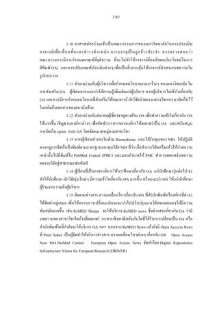 2-K5
1.10 อาสาสมัครร่วมเข้าเป็นคณะกรรมการของมหาวิทยาลัยในการประเมิน
อาจารย์เพื่อเลื่อนขั้นและดารงตาแหน่ง การบรรจุเป็ นลูกจ้างประจา ควรตรวจสอบว่า
คณะกรรมการมีการกาหนดเกณฑ์ที่ยุติธรรม ที่จะไม่ทาให้อาจารย์ต้องเสียผลประโยชน์ในการ
ตีพิมพ์ OAJ และควรปรับเกณฑ์ประเมินต่างๆ เพื่อเป็นสิ่งกระตุ้นให้อาจารย์นาเสนอบทความใน
รูปแบบ OA
1.11 ทางานร่วมกับผู้บริหารเพื่อกาหนดนโยบายแบบกว้างๆ ของมหาวิทยาลัย ใน
การส่งเสริม OA ผู้เขียนควรแนะนาให้ความรู้เพิ่มเติมแก่ผู้บริหาร หากผู้บริหารไม่เข้าใจเกี่ยวกับ
OA และควรมีการกาหนดนโยบายที่ส่งเสริมให้คณาจารย์นักวิจัยนาผลงานทางวิชาการมาจัดเก็บไว้
ในคลังเก็บเอกสารของสถาบันด้วย
1.12 ทางานร่วมกับสมาคมผู้เชี่ยวชาญทางด้าน OA เพื่อทาความเข้าใจเกี่ยวกับ OA
ให้มากขึ้น เชิญชวนองค์กรต่างๆ เพื่อจัดทาวารสารขององค์กรให้เผยแพร่เป็น OA และสนับสนุน
การจัดเก็บ eprint แบบ OA โดยจัดหมวดหมู่ตามสาขาวิชา
1.13 หากผู้เขียนทางานในด้าน Biomedicine และได้รับทุนของ NIH ให้ปฏิบัติ
ตามกฎการจัดเก็บสิ่งพิมพ์ตามมาตรฐานกองทุนวิจัย NIH ที่ว่า เมื่อทางานวิจัยเสร็จแล้วให้นาผลงาน
เหล่านั้นไปตีพิมพ์ใน PubMed Central (PMC) และมอบอานาจให้ PMC ทาการเผยแพร่บทความ
ผลงานวิจัยสู่สาธารณะชนทันที
1.14 ผู้เขียนที่เป็นอาจารย์ควรให้การศึกษาเกี่ยวกับ OA แก่นักศึกษารุ่นต่อไป จะ
ทาให้นักศึกษา นักวิจัยรุ่นใหม่ๆ มีความเข้าใจเกี่ยวกับ OA มากขึ้น หรือแนะนา OA ให้แก่นักศึกษา
ผู้ร่วมงาน รวมถึงผู้บริหาร
1.15 ติดตามข่าวสาร ความเคลื่อนไหวเกี่ยวกับ OA ที่สานักพิมพ์หรืองค์กรที่ต่างๆ
ได้จัดทาอยู่เสมอ เพื่อให้ทราบการเปลี่ยนแปลงและนาไปปรับปรุงงานวิจัยของตนเองให้มีความ
ทันสมัยมากขึ้น เช่น RoMEO Sherpa จะให้บริการ RoMEO news ซึ่งข่าวสารเกี่ยวกับ OA ว่ามี
บทความของสาขาวิชาใดบ้างที่เผยแพร่ วารสารเชิงพาณิชย์ฉบับใดที่ได้รับการเปลี่ยนเป็น OA หรือ
สานักพิมพ์ใดที่กาลังจะให้บริการ OA ฯลฯ นอกจาก RoMEO News แล้วยังมี Open Acecess News
ที่ Peter Suber เป็นผู้จัดทาให้บริการข่าวสาร ความเคลื่อนไหวต่างๆ เกี่ยวกับ OA Open Access
Now ของ BioMed Central European Open Access News จัดทาโดย Digital Repositories
Infrastructure Vision for European Research (DRIVER)
 