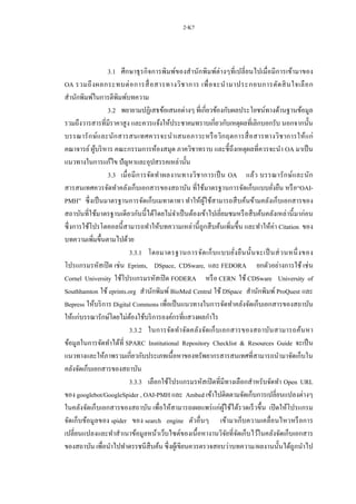 2-K7
3.1 ศึกษาธุรกิจการพิมพ์ของสานักพิมพ์ต่างๆที่เปลี่ยนไปเมื่อมีการเข้ามาของ
OA รวมถึงผลกระทบต่อการสื่อสารทางวิชาการ เพื่อจะนามาประกอบการตัดสินใจเลือก
สานักพิมพ์ในการตีพิมพ์บทความ
3.2 พยายามปฏิเสธข้อเสนอต่างๆ ที่เกี่ยวข้องกับผลประโยชน์ทางด้านฐานข้อมูล
รวมถึงวารสารที่มีราคาสูง และควรแจ้งให้ประชาคมทราบเกี่ยวกับเหตุผลที่เลิกบอกรับ นอกจากนั้น
บรรณารักษ์และนักสารสนเทศควรจะนาเสนอภาวะหรือวิกฤตการสื่อสารทางวิชาการให้แก่
คณาจารย์ ผู้บริหาร คณะกรรมการห้องสมุด ภาควิชาทราบ และชี้ถึงเหตุผลที่ควรจะนา OA มาเป็น
แนวทางในการแก้ไข ปัญหาและอุปสรรคเหล่านั้น
3.3 เมื่อมีการจัดทาผลงานทางวิชาการเป็น OA แล้ว บรรณารักษ์และนัก
สารสนเทศควรจัดทาคลังเก็บเอกสารของสถาบัน ที่ใช้มาตรฐานการจัดเก็บแบบยั่งยืน หรือ“OAI-
PMH” ซึ่งเป็นมาตรฐานการจัดเก็บเมทาดาทา ทาให้ผู้ใช้สามารถสืบค้นข้ามคลังเก็บเอกสารของ
สถาบันที่ใช้มาตรฐานเดียวกันนี้ได้โดยไม่จาเป็นต้องเข้าไปเยี่ยมชมหรือสืบค้นคลังเหล่านี้มาก่อน
ซึ่งการใช้โปรโตคอลนี้สามารถทาให้บทความเหล่านี้ถูกสืบค้นเพิ่มขึ้น และทาให้ค่า Citation ของ
บทความเพิ่มขึ้นตามไปด้วย
3.3.1 โดยมาตรฐานการจัดเก็บแบบยั่งยืนนั้นจะเป็นส่วนหนึ่งของ
โปรแกรมรหัสเปิด เช่น Eprints, DSpace, CDSware, และ FEDORA ยกตัวอย่างการใช้ เช่น
Cornel University ใช้โปรแกรมรหัสเปิด FODERA หรือ CERN ใช้ CDSware University of
Southhamton ใช้ eprints.org สานักพิมพ์ BioMed Central ใช้ DSpace สานักพิมพ์ ProQuest และ
Bepress ให้บริการ Digital Commons เพื่อเป็นแนวทางในการจัดทาคลังจัดเก็บเอกสารของสถาบัน
ให้แก่บรรณารักษ์โดยไม่ต้องใช้บริการองค์กรที่แสวงผลกาไร
3.3.2 ในการจัดทาจัดคลังจัดเก็บเอกสารของสถาบันสามารถค้นหา
ข้อมูลในการจัดทาได้ที่ SPARC Institutional Repository Checklist & Resources Guide จะเป็น
แนวทางและให้ภาพรวมเกี่ยวกับประเภทเนื้อหาของทรัพยากรสารสนเทศที่สามารถนามาจัดเก็บใน
คลังจัดเก็บเอกสารของสถาบัน
3.3.3 เลือกใช้โปรแกรมรหัสเปิดที่มีทางเลือกสาหรับจัดทา Open URL
ของ googlebot/GoogleSpider , OAI-PMH และ Ambed เข้าไปติดตามจัดเก็บการเปลี่ยนแปลงต่างๆ
ในคลังจัดเก็บเอกสารของสถาบัน เพื่อให้สามารถเผยแพร่แก่ผู้ใช้ได้รวดเร็วขึ้น เปิดให้โปรแกรม
จัดเก็บข้อมูลของ spider ของ search engine ตัวอื่นๆ เข้ามาเก็บความเคลื่อนไหวหรือการ
เปลี่ยนแปลงและทาสาเนาข้อมูลหน้าเว็บไซต์ของเนื้อหางานวิจัยที่จัดเก็บไว้ในคลังจัดเก็บเอกสาร
ของสถาบัน เพื่อนาไปทาดรรชนีสืบค้น ซึ่งผู้เขียนควรตรวจสอบว่าบทความ/ผลงานนั้นได้ถูกนาไป
 