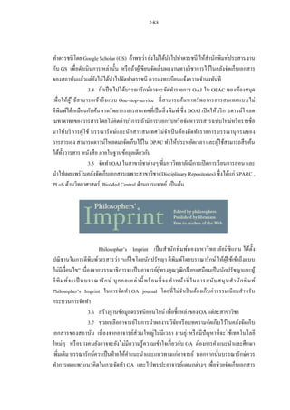 2-K8
ทาดรรชนีโดย Google Scholar (GS) ถ้าพบว่า ยังไม่ได้นาไปทาดรรชนี ให้สานักพิมพ์ประสานงาน
กับ GS เพื่อดาเนินการเหล่านั้น หรือถ้าผู้เขียนจัดเก็บผลงานทางวิชาการไว้ในคลังจัดเก็บเอกสาร
ของสถาบันแล้วแต่ยังไม่ได้นาไปจัดทาดรรชนี ควรลงทะเบียนแจ้งความจานงทันที
3.4 ถ้าเป็นไปได้บรรณารักษ์อาจจะจัดทารายการ OAJ ใน OPAC ของห้องสมุด
เพื่อให้ผู้ใช้สามารถเข้าถึงแบบ One-stop-service ที่สามารถค้นหาทรัพยากรสารสนเทศแบบไม่
ตีพิมพ์ได้เหมือนกับค้นหาทรัพยากรสารสนเทศที่เป็นสิ่งพิมพ์ ซึ่ง DOAJ เปิดให้บริการดาวน์โหลด
เมทาดาทาของวารสารโดยไม่คิดค่าบริการ ถ้ามีการบอกรับหรือจัดหาวารสารฉบับใหม่หรือรายชื่อ
มาให้บริการผู้ใช้ บรรณารักษ์และนักสารสนเทศไม่จาเป็นต้องจัดทารายการบรรณานุกรมของ
วารสารเอง สามารถดาวน์โหลดมาจัดเก็บไว้ใน OPAC ทาให้ประหยัดเวลา และผู้ใช้สามารถสืบค้น
ได้ทั้งวารสาร หนังสือ ภายในฐานข้อมูลเดียวกัน
3.5 จัดทา OAJ ในสาขาวิชาต่างๆ ที่มหาวิทยาลัยมีการเปิดการเรียนการสอน และ
นาไปเผยแพร่ในคลังจัดเก็บเอกสารเฉพาะสาขาวิชา (Disciplinary Repositories) ซึ่งได้แก่ SPARC ,
PLoS ด้านวิทยาศาสตร์, BioMed Central ด้านการแพทย์ เป็นต้น
Philosopher’s Imprint เป็นสานักพิมพ์ของมหาวิทยาลัยมิชิแกน ได้ตั้ง
ปณิธานในการตีพิมพ์วารสารว่า “แก้ไขโดยนักปรัชญา ตีพิมพ์โดยบรรณารักษ์ ให้ผู้ใช้เข้าถึงแบบ
ไม่มีเงื่อนไข” เนื่องจากบรรณาธิการจะเป็นอาจารย์ผู้ทรงคุณวุฒิเปรียบเสมือนเป็นนักปรัชญาและผู้
ตีพิมพ์จะเป็ นบรรณารักษ์ บุคคลเหล่านี้พร้อมที่จะทาหน้าที่ในการสนับสนุนสานักพิมพ์
Philosopher’s Imprint ในการจัดทา OA journal โดยที่ไม่จาเป็นต้องเก็บค่าธรรมเนียมสาหรับ
กระบวนการจัดทา
3.6 สร้างฐานข้อมูลดรรชนีออนไลน์ เพื่อชี้แหล่งของ OA แต่ละสาขาวิชา
3.7 ช่วยเหลืออาจารย์ในการนาผลงานวิจัยหรือบทความจัดเก็บไว้ในคลังจัดเก็บ
เอกสารของสถาบัน เนื่องจากอาจารย์ส่วนใหญ่ไม่มีเวลา งานยุ่งหรือมีปัญหาที่จะใช้เทคโนโลยี
ใหม่ๆ หรือบางคนยังอาจจะยังไม่มีความรู้ความเข้าใจเกี่ยวกับ OA ต้องการคาแนะนาและศึกษา
เพิ่มเติม บรรณารักษ์ควรเป็นฝ่ายให้คาแนะนาและแนวทางแก่อาจารย์ นอกจากนั้นบรรณารักษ์ควร
ทาการเผยแพร่แนวคิดในการจัดทา OA และไปพบปะอาจารย์แผนกต่างๆ เพื่อช่วยจัดเก็บเอกสาร
 