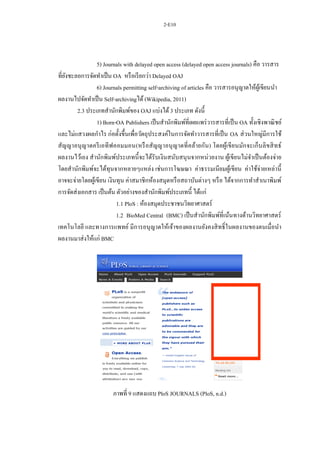 2-E10
5) Journals with delayed open access (delayed open access journals) คือ วารสาร
ที่ยังชะลอการจัดทาเป็น OA หรือเรียกว่า Delayed OAJ
6) Journals permitting self-archiving of articles คือ วารสารอนุญาตให้ผู้เขียนนา
ผลงานไปจัดทาเป็น Self-archivingได้(Wikipedia, 2011)
2.3 ประเภทสานักพิมพ์ของ OAJ แบ่งได้3 ประเภท ดังนี้
1) Born-OA Publishers เป็นสานักพิมพ์ที่เผยแพร่วารสารที่เป็น OA ทั้งเชิงพาณิชย์
และไม่แสวงผลกาไร ก่อตั้งขึ้นเพื่อวัตถุประสงค์ในการจัดทาวารสารที่เป็น OA ส่วนใหญ่มีการใช้
สัญญาอนุญาตครีเอทีฟคอมมอน(หรือสัญญาอนุญาตที่คล้ายกัน) โดยผู้เขียนมักจะเก็บลิขสิทธ์
ผลงานไว้เอง สานักพิมพ์ประเภทนี้จะได้รับเงินสนับสนุนจากหน่วยงาน ผู้เขียนไม่จาเป็นต้องจ่าย
โดยสานักพิมพ์จะได้ทุนจากหลายๆแหล่ง เช่นการโฆษณา ค่าธรรมเนียมผู้เขียน ค่าใช้จ่ายเหล่านี้
อาจจะจ่ายโดยผู้เขียน เงินทุน ค่าสมาชิกห้องสมุดหรือสถาบันต่างๆ หรือ ได้จากการทาสาเนาพิมพ์
การจัดส่งเอกสาร เป็นต้น ตัวอย่างของสานักพิมพ์ประเภทนี้ ได้แก่
1.1 PloS : ห้องสมุดประชาชนวิทยาศาสตร์
1.2 BioMed Central (BMC) เป็นสานักพิมพ์ที่เน้นทางด้านวิทยาศาสตร์
เทคโนโลยี และทางการแพทย์ มีการอนุญาตให้เจ้าของผลงานยังคงสิทธิ์ในผลงานของตนเมื่อนา
ผลงานมาส่งให้แก่ BMC
ภาพที่ 9 แสดงแถบ PloS JOURNALS (PloS, n.d.)
 