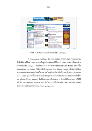 2-E11
ภาพที่ 10 BioMed Central(BMC) (BioMed Central, n.d.)
2) Conventional Publishers เป็นสานักพิมพ์วารสารฉบับพิมพ์เชิงพาณิชย์แบบ
ดั้งเดิมที่มีการตีพิมพ์วารสารออกมาเป็นรูปเล่ม แต่ต่อมาได้มีการนาวารสารมาจัดทาเป็น OA ด้วย
ยกตัวอย่างเช่น Springer ที่เปลี่ยนมาทาสานักพิมพ์วารสารแบบเปิดสาธารณะ ภายใต้ชื่อ
SpringerOpen โดย Springer ได้มีการจัดทา Springer Open Choice Program เพื่อช่วยให้ผู้เขียน
สามารถเผยแพร่ผลงานของตัวเองเป็นแบบ OA โดยผู้เขียนมีการเสียค่าธรรมเนียมในการเอาผลงาน
มาลง $3000 (โดยสิทธิ์ในผลงานจะเป็นของผู้เขียนแต่หากผู้เขียนไม่เสียค่าธรรมเนียมสิทธิ์ใน
ผลงานก็จะตกเป็นของ Springer) ซึ่งผู้เขียนสามารถเก็บผลงานในรูปแบบดิจิทัลและสามารถใช้ได้
อย่างอิสระบน SpringerLink และหากสมาชิกในสถาบันนั้นมีการลง OA มากก็จะมีการลดค่า
สมาชิกให้ตามจานวน เว็บไซต์ http://www.springer.com/
 