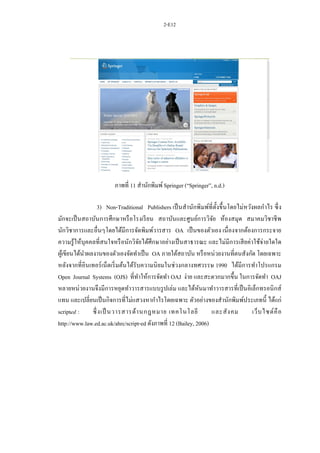 2-E12
ภาพที่ 11 สานักพิมพ์Springer (“Springer”, n.d.)
3) Non-Traditional Publishers เป็นสานักพิมพ์ที่ตั้งขึ้นโดยไม่หวังผลกาไร ซึ่ง
มักจะเป็นสถาบันการศึกษาหรือโรงเรียน สถาบันและศูนย์การวิจัย ห้องสมุด สมาคมวิชาชีพ
นักวิชาการและอื่นๆโดยได้มีการจัดพิมพ์วารสาร OA เป็นของตัวเอง เนื่องจากต้องการกระจาย
ความรู้ให้บุคคลที่สนใจหรือนักวิจัยได้ศึกษาอย่างเป็นสาธารณะ และไม่มีการเสียค่าใช้จ่ายใดใด
ผู้เขียนได้นาผลงานของตัวเองจัดทาเป็น OA ภายใต้สถาบัน หรือหน่วยงานที่ตนสังกัด โดยเฉพาะ
หลังจากที่อินเทอร์เน็ตเริ่มต้นได้รับความนิยมในช่วงกลางทศวรรษ 1990 ได้มีการทาโปรแกรม
Open Journal Systems (OJS) ที่ทาให้การจัดทา OAJ ง่าย และสะดวกมากขึ้น ในการจัดทา OAJ
หลายหน่วยงานจึงมีการหยุดทาวารสารแบบรูปเล่ม และได้หันมาทาวารสารที่เป็นอิเล็กทรอนิกส์
แทน และเปลี่ยนเป็นกิจการที่ไม่แสวงหากาไรโดยเฉพาะ ตัวอย่างของสานักพิมพ์ประเภทนี้ ได้แก่
scripted : ซึ่งเป็ นวารสารด้านกฎหมาย เทคโนโลยี และสังคม เว็บไซต์คือ
http://www.law.ed.ac.uk/ahrc/script-ed ดังภาพที่ 12 (Bailey, 2006)
 