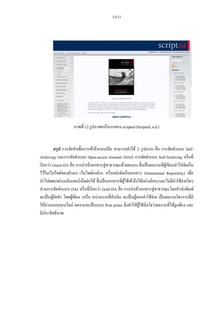 2-E13
ภาพที่ 12 รูปภาพหน้าแรกของ scripted (Scripted, n.d.)
สรุป การจัดทาเพื่อการเข้าถึงแบบเปิด สามารถทาได้ 2 รูปแบบ คือ การจัดทาแบบ Self-
Archiving และการจัดทาแบบ Open-access Journals (OAJ) การจัดทาแบบ Self-Archiving หรือที่
เรียกว่า Green OA คือ การนาเข้าเอกสารสู่สาธารณะด้วยตนเอง ซึ่งเป็นผลงานที่ผู้เขียนนาไปจัดเก็บ
ไว้ในเว็บไซต์ของตัวเอง เว็บไซต์องค์กร หรือคลังจัดเก็บเอกสาร (Institutional Repository) เพื่อ
นาไปเผยแพร่บนอินเทอร์เน็ตต่อได้ ซึ่งเป็นเอกสารที่ผู้ใช้เข้าถึงได้อย่างอิสระและไม่มีค่าใช้จ่ายใดๆ
ส่วนการจัดทาแบบ OAJ หรือที่เรียกว่า Gold OA คือ การนาเข้าเอกสารสู่สาธารณะโดยสานักพิมพ์
จะเป็นผู้จัดทา โดยผู้เขียน (หรือ หน่วยงานที่สังกัด) จะเป็นผู้ออกค่าใช้จ่าย เป็นผลงานวิชาการที่มี
ให้อ่านแบบออนไลน์ ผลงานจะเป็นแบบ Post prints จึงทาให้ผู้ใช้มั่นใจว่าผลงานที่ได้ถูกต้อง และ
มีประสิทธิภาพ
 