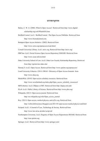 2-E14
บรรณานุกรม
Bailey, C. W. Jr. (2006). What Is Open Access?. Retrieved from http://www.digital-
scholarship.org/cwb/WhatIsOA.htm
BioMed Central. (n.d.). BioMed Central : The Open Access Publisher. Retrieved from
http://www.biomedcentral.com.
Budapest Open Access Initiative. (2002). Retrieved from
http://www.soros.org/openaccess/read.shtml
Cornell University Library. (n.d.). arxiv.org. Retrieved from http://arxiv.org/
DBClear. (n.d.). Social Science Open Access Repository (SSOAR). Retrieved from
http://www.ssoar.info/en.html
Duke University School of Law. (n.d.). Duke Law Faculty Scholarship Repository. Retrieved
from http://eprints.law.duke.edu/
Harnad, S. (n.d.). Open Access. Retrieved from http://www.eprints.org/openaccess/
Lund University Libraries. (2011). DOAJ - Directory of Open Access Journals. from
http://www.doaj.org
MediaWiki. (2010). Open access scholariy resources. Retrieved from
http://www.wowthailand.org/index.php/Open_access_scholarly_resources#
MITLibraries. (n.d.). DSpace at MIT. Retrieved from http://dspace.mit.edu/
PLoS. (n.d.). Public Library of Science. Retrieved from http://www.plos.org/
Wikipedia. (2011). Open access journal. Retrieved from
http://en.wikipedia.org/wiki/Open_access_journal
Roy. (2011). Open access, medical physics, and arXiv.org. Retrieved from
http://willworkforscience.blogspot.com/2011/01/open-access-medical-physics-and.html
Scripted. (n.d.). A Journal of Law, Technology & Society. Retrieved from
http://www.law.ed.ac.uk/ahrc/script-ed/
Southampton University. (n.d.). Registry of Open Access Repositories (ROAR). Retrieved from
http://roar.eprints.org
Springer. (n.d.). Retrieved from http://www.springer.com/
 