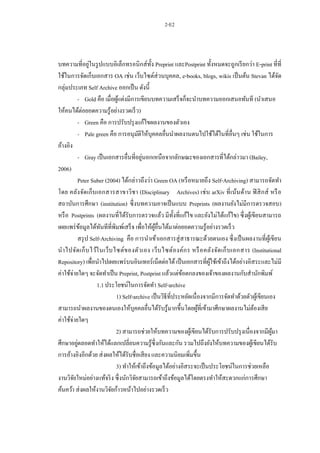 2-E2
บทความที่อยู่ในรูปแบบอิเล็กทรอนิกส์ทั้ง Preprint และPostprint ทั้งหมดจะถูกเรียกว่า E-print ที่ที่
ใช้ในการจัดเก็บเอกสาร OA เช่น เว็บไซต์ส่วนบุคคล, e-books, blogs, wikis เป็นต้น Stevan ได้จัด
กลุ่มประเภท Self Archive ออกเป็น ดังนี้
- Gold คือ เมื่อผู้แต่งมีการเขียนบทความเสร็จก็จะนาบทความออกเสนอทันที (นาเสนอ
ให้คนได้ต่อยอดความรู้อย่างรวดเร็ว)
- Green คือ การปรับปรุงแก้ไขผลงานของตัวเอง
- Pale green คือ การอนุมัติให้บุคคลอื่นนาผลงานตนไปใช้ได้ในที่อื่นๆ เช่น ใช้ในการ
อ้างอิง
- Gray เป็นเอกสารอื่นที่อยู่นอกเหนือจากลักษณะของเอกสารที่ได้กล่าวมา (Bailey,
2006)
Peter Suber (2004) ได้กล่าวถึงว่า Green OA (หรือหมายถึง Self-Archiving) สามารถจัดทา
โดย คลังจัดเก็บเอกสารสาขาวิชา (Disciplinary Archives) เช่น arXiv ที่เน้นด้าน ฟิสิกส์ หรือ
สถาบันการศึกษา (institution) ซึ่งบทความอาจเป็นแบบ Preprints (ผลงานยังไม่มีการตรวจสอบ)
หรือ Postprints (ผลงานที่ได้รับการตรวจแล้ว มีทั้งที่แก้ไข และยังไม่ได้แก้ไข) ซึ่งผู้เขียนสามารถ
เผยแพร่ข้อมูลได้ทันทีที่พิมพ์เสร็จ เพื่อให้ผู้อื่นได้มาต่อยอดความรู้อย่างรวดเร็ว
สรุป Self-Archiving คือ การนาเข้าเอกสารสู่สาธารณะด้วยตนเอง ซึ่งเป็นผลงานที่ผู้เขียน
นาไปจัดเก็บไว้ในเว็บไซต์ของตัวเอง เว็บไซต์องค์กร หรือคลังจัดเก็บเอกสาร (Institutional
Repository) เพื่อนาไปเผยแพร่บนอินเทอร์เน็ตต่อได้เป็นเอกสารที่ผู้ใช้เข้าถึงได้อย่างอิสระและไม่มี
ค่าใช้จ่ายใดๆ จะจัดทาเป็น Preprint, Postprint แล้วแต่ข้อตกลงของเจ้าของผลงานกับสานักพิมพ์
1.1ประโยชน์ในการจัดทา Self-archive
1) Self-archive เป็นวิธีที่ประหยัดเนื่องจากมีการจัดทาด้วยตัวผู้เขียนเอง
สามารถนาผลงานของตนเองให้บุคคลอื่นได้รับรู้มากขึ้นโดยผู้ที่เข้ามาศึกษาผลงานไม่ต้องเสีย
ค่าใช้จ่ายใดๆ
2) สามารถช่วยให้บทความของผู้เขียนได้รับการปรับปรุงเนื่องจากมีผู้มา
ศึกษาอยู่ตลอดทาให้ได้แลกเปลี่ยนความรู้ซึ่งกันและกัน รวมไปถึงยังให้บทความของผู้เขียนได้รับ
การอ้างอิงอีกด้วย ส่งผลให้ได้รับชื่อเสียง และความนิยมเพิ่มขึ้น
3) ทาให้เข้าถึงข้อมูลได้อย่างอิสระจะเป็นประโยชน์ในการช่วยเหลือ
งานวิจัยใหม่อย่างแท้จริง ซึ่งนักวิจัยสามารถเข้าถึงข้อมูลได้โดยตรงทาให้สะดวกแก่การศึกษา
ค้นคว้า ส่งผลให้งานวิจัยก้าวหน้าไปอย่างรวดเร็ว
 
