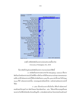 2-E4
ภาพที่ 2 สถิติคลังจัดเก็บเอกสารแบ่งตามประเภทเนื้อหาวิชา
(University of Nottingham, UK., 2010)
ซึ่งการจัดเก็บในรูปแบบคลังจัดเก็บเอกสาร สามารถแบ่งออกได้ดังนี้
2.1 คลังจัดเก็บเอกสารเฉพาะสาขาวิชา (Disciplinary Archives) เป็นการ
จัดเก็บลงในคลังเอกสารของเว็บไซต์ที่มีการเปิดโอกาสให้เจ้าของสามารถนาผลงานของตนเองมา
ลงเป็น OAได้คลังเอกสารเหล่านี้ใช้สาหรับจัดเก็บพวก e-print ซึ่ง e-print เหล่านี้อาจจะไม่ใช่ Open
Access ก็ได้ คลังเอกสารเหล่านี้จะ ครอบคลุมอย่างน้อยหนึ่งวิชา ยกตัวอย่างคลังเอกสารเหล่านี้
ได้แก่
1) arXiv เป็ นคลังเอกสารที่เน้นด้าน ฟิ สิกส์ คณิตศาสตร์
คอมพิวเตอร์ประยุกต์ ฯลฯ จัดทาโดยมหาวิทยาลัยคอร์เนล arXiv ได้ขยายให้ครอบคลุมทั้งหมด
ของสาขาวิชาฟิสิกส์เช่นเดียวกับเขตข้อมูลอื่น ๆ เช่นคณิตศาสตร์และวิทยาศาสตร์คอมพิวเตอร์
 
