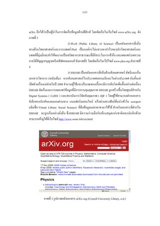 2-E5
arXiv ถือได้ว่าเป็นผู้นาในการจัดเก็บข้อมูลด้านฟิสิกส์ โดยจัดเก็บในเว็บไซต์ www.arXiv.org ดัง
ภาพที่ 3
2) PLoS (Public Library of Science) เป็นคลังเอกสารที่เน้น
ทางด้านวิทยาศาสตร์และการแพทย์ PloS เป็นองค์กรไม่แสวงหากาไรของนักวิทยาศาสตร์และ
แพทย์ที่มุ่งมั่นจะทาให้ผลงานเป็นทรัพยากรสาธารณะที่มีอิสระในการเข้าถึง และเผยแพร่บทความ
ภายใต้สัญญาอนุญาตครีเอทีฟคอมมอนส์ ดังภาพที่5 โดยจัดเก็บในเว็ปไซต์ www.plos.org ดังภาพที่
4
3) SSOAR เป็นคลังเอกสารที่เน้นด้านสังคมศาสตร์ ดัชนีและเก็บ
เอกสารวิชาการ (ฉบับเต็ม) จากสังคมศาสตร์ในประเทศเยอรมนีและในต่างประเทศ นับตั้งแต่
เปิดตัวเครื่องแม่ข่ายในปี 2008 จานวนผู้ใช้และปริมาณของเนื้อหามีการเติบโตเพิ่มขึ้นอย่างต่อเนื่อง
SSOAR จัดเก็บและการเผยแพร่ข้อมูลที่มีการควบคุมคุณภาพ SSOAR ถูกสร้างขึ้นโดยศูนย์สาหรับ
Digital Systems ( CeDiS ) และสถาบันการวิจัยเชิงคุณภาพ ( IQF ) โดยผู้ใช้สามารถฝากเอกสาร
อิเล็กทรอนิกส์ของตนเองผ่านทาง แบบฟอร์มออนไลน์ หรือผ่านทางฟังก์ชั่นนาเข้าใน sowiport
(เดิมชื่อ Virtual Library Social Science) ที่ดึงข้อมูลเมทาตาทามาใช้ได้ สาหรับเอกสารที่ฝากใน
SSOAR จะถูกเก็บอย่างยั่งยืน ซึ่งSSOAR มีความร่วมมือกับห้องสมุดแห่งชาติเยอรมันอีกด้วย
สามารถเข้าดูได้ที่เว็บไซต์ http://www.ssoar.info/en.html
ภาพที่ 3 รูปภาพคลังเอกสาร arXiv.org (Cornell University Library, n.d.)
 