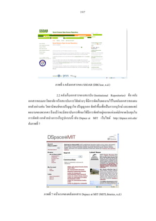 2-E7
ภาพที่ 6 คลังเอกสารของ SSOAR (DBClear, n.d.)
2.2 คลังเก็บเอกสารของสถาบัน (Institutional Repositories) คือ คลัง
เอกสารของมหาวิทยาลัย หรือสถาบันการวิจัยต่างๆ ที่มีการจัดเก็บผลงานไว้ในคลังเอกสารของตน
ยกตัวอย่างเช่น วิทยานิพนธ์ของปริญญาโท ปริญญาเอก จัดทาขึ้นเพื่อเป็นการอนุรักษ์ และเผยแพร่
ผลงานของพวกเขา ถึงแม้ว่าจะมีสถาบันการศึกษาได้มีการจัดทาอยู่หลายแห่งแต่มักขาดเงินทุนใน
การจัดทา ยกตัวอย่างการเก็บรูปแบบนี้ เช่น Dspace at MIT เว็บไซต์ http://dspace.mit.edu/
ดังภาพที่ 7
ภาพที่ 7 หน้าแรกของคลังเอกสาร Dspace at MIT (MITLibraries, n.d.)
 