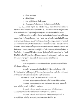2-E9
3. เป็นผลงานดิจิตอล
4. เข้าถึงได้อย่าเสรี
5. อนุญาตให้ผู้เขียนคงลิขสิทธิ์ในผลงาน
6. สัญญาอนุญาตครีเอทีฟคอมมอน หรือสัญญาอนุญาตที่คล้ายกัน
Peter Suber (2004) ได้พูดถึง OAJ หรือเรียกว่า Gold OA ว่า เป็นการที่ผู้เขียนต้องการ
เผยแพร่ผลงานของตนโดยการจัดทาเป็นเอกสาร OA ผ่านทางสานักพิมพ์ โดยผู้เขียน หรือ
หน่วยงานต้นสังกัด แหล่งเงินทุนวิจัย (ผู้สนับสนุนผู้เขียน) จะเป็นผู้เสียค่าใช้จ่ายในการจัดทา
สรุปได้ว่า OAJ เป็นวารสารที่จัดทาเป็น OAโดยสานักพิมพ์ เป็นผลงานวิชาการที่มีให้อ่าน
แบบออนไลน์ ส่วนใหญ่จะเป็นแบบ Post prints เพราะก่อนที่จะจัดทา สิ่งพิมพ์ต้องผ่าน
กระบวนการประเมิน (peer-reviewed) โดยผู้ทรงคุณวุฒิก่อน เพื่อให้ข้อมูลถูกต้อง ครบถ้วน และมี
ประสิทธิภาพ การจัดทา OAJ สานักพิมพ์จะทาเอกสารเหล่านั้นให้เข้าถึงได้โดยไม่เสียค่าใช้จ่าย
และมีอิสระในการเข้าถึงเอกสารนั้นๆ เนื่องจากมีการเรียกเก็บจากเจ้าของบทความ หรือหน่วยงาน
ต้นสังกัดและสปอนเซอร์สาหรับการตีพิมพ์อยู่ก่อนหน้าแล้ว (Author-pays) โดยอาจเป็นเพียงการ
เรียกเก็บส่วนหนึ่ง และลดค่าใช้จ่ายผ่านทางโฆษณาที่แฝงอยู่ หรือได้สปอนเซอร์มาช่วย โดยที่
ผู้อ่านไม่มีการเสียค่าใช้จ่ายใดๆในการเข้าถึงบทความนอกเหนือจากที่กาหนดไว้ การทา OAJ จะทา
ให้จานวนการอ้างอิงสูงขึ้นซึ่งส่งผลต่อชื่อเสียงของผู้เขียน และวารสารที่เกี่ยวข้อง
2.1 ข้อดีของ OAJ
1) ผลงานทุกชิ้นผ่านการตรวจสอบจากผู้เชี่ยวชาญ (peer- reviewed) มาแล้ว จึงจัด
ได้ว่าเป็นผลงานที่มีคุณภาพ
2) การจัดทา OAJ ทาโดยสานักพิมพ์ซึ่งมักเป็นที่รู้จักมากกว่าคลังเอกสารที่ใช้
จัดทา Self-archiving จึงมีผู้ใช้มากกว่า ทาให้ผลงานได้รับการนาไปศึกษา และอ้างอิงมากกว่า ส่งผล
ให้เจ้าของผลงานเป็นที่รู้จักมากขึ้น มีชื่อเสียง และได้รับความนิยม
2.2 ประเภทของวารสาร OA ใน OAJ สามารถแบ่งได้6 ประเภท ดังนี้
1) Journals entirely open access คือ บทความที่อยู่ในวารสารนี้ทั้งหมดเป็นOA
2) Journals with research articles open access (hybrid open access journals) คือ
บทความวิจัยในวารสารวิชาการนี้เปิดเป็น OA ทั้งหมด
3) Journals with some research articles open access (hybrid open access
journals) คือ บทความวิจัยในวารสารวิชาการนี้เปิดเป็น OA เพียงบางบทความ
4) Journals with some articles open access and the other delayed access คือ
วารสารที่มีบทความวิจัยเป็น OA และบางบทความยังชะลอการจัดทาเป็น OA
 