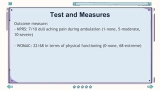 Test and Measures
Outcome measure:
- NPRS: 7/10 dull aching pain during ambulation (1-none, 5-moderate,
10-severe)
- WOMAC...