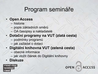 Program semináře
• Open Access
– historie
– popis základních směrů
– OA časopisy a nakladatelé
• Dotační programy na VUT (zlatá cesta)
– podmínky programů
– jak zažádat o dotaci
• Digitální knihovna VUT (zelená cesta)
– obecné informace
– jak vložit článek do Digitální knihovny
• Diskuze
 