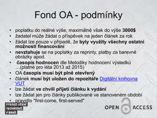 Fond OA - podmínky
• poplatku do reálné výše, maximálně však do výše 3000$
• žadatel může žádat o příspěvek na jeden článek za rok
• žádat lze pouze v případě, že byly využity všechny ostatní
možnosti financování
• nevztahuje se na poplatky za reprinty, platby za barevné
obrázky apod.
• časopis hodnocen dle Metodiky hodnocení výsledků
…(platné pro léta 2013 až 2015)
• OA časopis musí být plně otevřený
• článek musí být uložen do repozitáře Digitální knihovna
VUT
• lze žádat ve chvíli přijetí článku k vydání
• lze žádat jen pro články publikované ve stanoveném období
• pravidlo "first-come, first-served"
 
