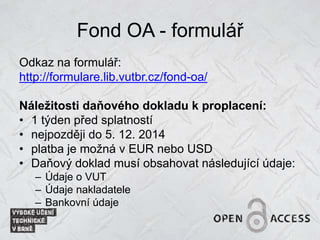 Fond OA - formulář
Odkaz na formulář:
http://formulare.lib.vutbr.cz/fond-oa/
Náležitosti daňového dokladu k proplacení:
• 1 týden před splatností
• nejpozději do 5. 12. 2014
• platba je možná v EUR nebo USD
• Daňový doklad musí obsahovat následující údaje:
– Údaje o VUT
– Údaje nakladatele
– Bankovní údaje
 