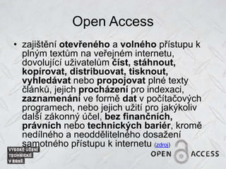 Open Access
• zajištění otevřeného a volného přístupu k
plným textům na veřejném internetu,
dovolující uživatelům číst, stáhnout,
kopírovat, distribuovat, tisknout,
vyhledávat nebo propojovat plné texty
článků, jejich procházení pro indexaci,
zaznamenání ve formě dat v počítačových
programech, nebo jejich užití pro jakýkoliv
další zákonný účel, bez finančních,
právních nebo technických bariér, kromě
nedílného a neoddělitelného dosažení
samotného přístupu k internetu (zdroj)
 