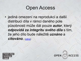 Open Access
• jediná omezení na reprodukci a další
distribuci díla v rámci daného pole
působnosti může dát pouze autor, který
odpovídá za integritu svého díla s tím,
že jeho dílo bude náležitě uznáno a
citováno. (zdroj)
 