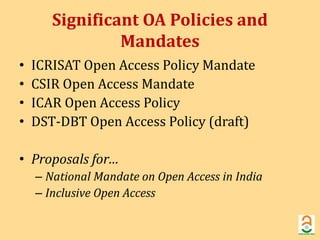 Significant OA Policies and 
Mandates 
• ICRISAT Open Access Policy Mandate 
• CSIR Open Access Mandate 
• ICAR Open Access Policy 
• DST-DBT Open Access Policy (draft) 
• Proposals for… 
– National Mandate on Open Access in India 
– Inclusive Open Access 
 