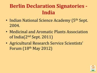 Berlin Declaration Signatories - 
India 
• Indian National Science Academy (5th Sept. 
2004. 
• Medicinal and Aromatic Plants Association 
of India(2nd Sept. 2011) 
• Agricultural Research Service Scientists’ 
Forum (18th May 2012) 
 