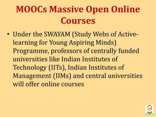 MOOCs Massive Open Online 
Courses 
• Under the SWAYAM (Study Webs of Active-learning 
for Young Aspiring Minds) 
Programme, professors of centrally funded 
universities like Indian Institutes of 
Technology (IITs), Indian Institutes of 
Management (IIMs) and central universities 
will offer online courses 
 
