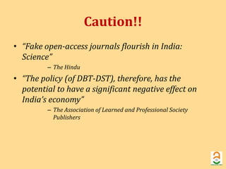 Caution!! 
• “Fake open-access journals flourish in India: 
Science” 
– The Hindu 
• “The policy (of DBT-DST), therefore, has the 
potential to have a significant negative effect on 
India’s economy” 
– The Association of Learned and Professional Society 
Publishers 
 