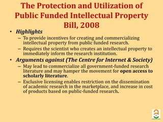 The Protection and Utilization of 
Public Funded Intellectual Property 
Bill, 2008 
• Highlights 
– To provide incentives for creating and commercializing 
intellectual property from public funded research. 
– Requires the scientist who creates an intellectual property to 
immediately inform the research institution. 
• Arguments against (The Centre for Internet & Society) 
– May lead to commercialize all government-funded research 
literature and may hamper the movement for open access to 
scholarly literature. 
– Exclusive licensing enables restriction on the dissemination 
of academic research in the marketplace, and increase in cost 
of products based on public-funded research. 
 