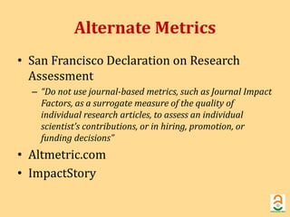 Alternate Metrics 
• San Francisco Declaration on Research 
Assessment 
– “Do not use journal-based metrics, such as Journal Impact 
Factors, as a surrogate measure of the quality of 
individual research articles, to assess an individual 
scientist’s contributions, or in hiring, promotion, or 
funding decisions” 
• Altmetric.com 
• ImpactStory 
 