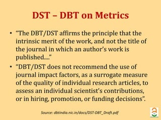 DST – DBT on Metrics 
• “The DBT/DST affirms the principle that the 
intrinsic merit of the work, and not the title of 
the journal in which an author’s work is 
published....” 
• “DBT/DST does not recommend the use of 
journal impact factors, as a surrogate measure 
of the quality of individual research articles, to 
assess an individual scientist’s contributions, 
or in hiring, promotion, or funding decisions”. 
Source: dbtindia.nic.in/docs/DST-DBT_Draft.pdf 
 